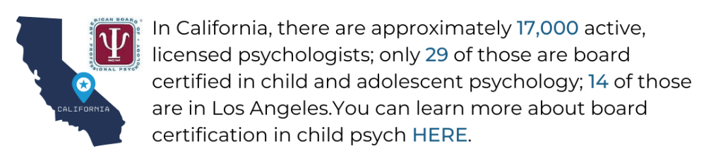 A clickable banner that reads, "In California, there are approximately 17,000 active, licensed psychologists; only 29 of those are board certified in child and adolescent psychology; 14 of those are in Los Angeles.  You can learn more about board certification in child psych here."  Clicking the banner will direct you to the American Board of Professional Psychology's website about clinical child and adolescent psychology.