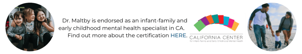 A clickable banner that says, "Dr. Maltby is endorsed as an infant-family and early childhood mental health specialist in CA. Find out more about the certification here. Three circular images accompany the text. One of three young children smiling on a doorstep. The second is the logo of the California Center for Infant-Family and Early Childhood Mental Health. The third is a male and female couple holding their toddler's hands as they walk along the beach. Clicking the banner will direct you to the California Center for Infant-Family and Early Childhood Mental Health’s website.